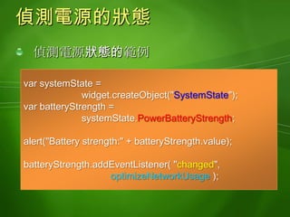 Widget與安全性Widget受限於Sandbox安全管制機制一種隔離未受信任的程式的機制受管制的檔案存取功能未具備存取登錄資訊(registry)的能力未具備超連結至其他網頁的能力可以利用#, 超連結至同一個網頁的其他內容可以搭配下列的URL, 傳送SMS訊息, 電子郵件, 播打Skype網路電話, 或是播打一般的電話:sms:	mailto: 	callto:tel: