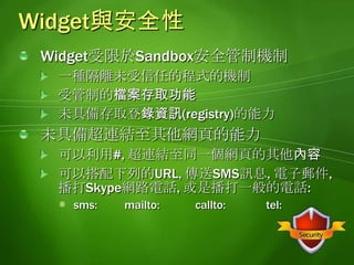 Widget與安全性(續)Widget擁有Cookie, 瀏覽歷史記錄, 和快取記憶體每個Widget彼此獨立允許跨越Domain呼叫Web服務(Cross Domain Data Access)支援開發mash-up的必要功能Windows Mobile 6.5 Widget是未簽署的程式可以透過Windows Marketplace for Mobile進行部署