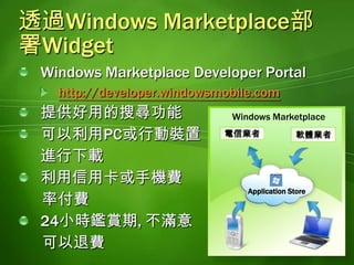 透過Windows Marketplace部署WidgetWindows Marketplace Developer Portalhttp://developer.windowsmobile.com提供好用的搜尋功能可以利用PC或行動裝置進行下載利用信用卡或手機費      率付費24小時鑑賞期, 不滿意      可以退費Windows Marketplace軟體業者電信業者Application Store
