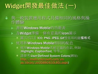 Widget開發最佳做法 (一)與一般裝置應用程式具備相同的風格與操作體驗善用Windows Mobile的功能表為Widget準備一個有意義的icon圖示圖示可以是 ICO, PNG,JPEG,Gif等常用的圖檔格式使用和Windows Mobile相同的配色使用Windows Mobile系統定義的色彩, 例如:Highlight, CaptionText, 等等…請參考:User-Defined System Colors(網址:http://msdn.microsoft.com/en-us/library/aa358804(VS.85).aspx)