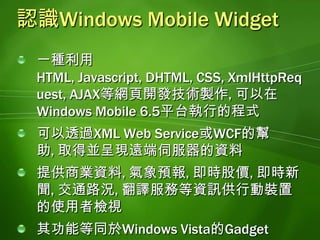 Windows Mobile Widget的特性與一般應用程式具有相同的外觀與操作體驗受限於sandbox安全管制機制, 但是仍然可以使用裝置的部分功能支援AJAX, JSON剖析器, 具備執行ActiveX控制項(例如Flash)的能力能夠在所有的Windows Mobile 6.5裝置上正常執行