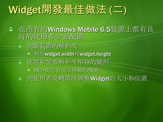 Widget開發最佳做法 (二)在所有的Windows Mobile 6.5裝置上都有良好的使用者介面配置判斷裝置的解析度利用widget.width和widget.height使用和螢幕解析度相容的圖形減少使用者使用捲軸的機會於使用者旋轉置時調整Widget的大小和位置
