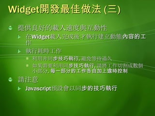 Widget開發最佳做法 (三)提供良好的載入速度與互動性在Widget載入完成後才執行建立動態內容的工作執行耗時工作利用非同步技巧執行, 避免等待過久如果需要利用同步技巧執行, 請將工作切割成數個小部分, 每一部分的工作各自加上逾時控制請注意Javascript預設會以同步的技巧執行