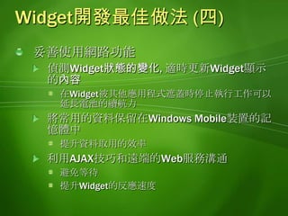 Widget開發最佳做法 (四)妥善使用網路功能偵測Widget狀態的變化, 適時更新Widget顯示的內容在Widget被其他應用程式遮蓋時停止執行工作可以延長電池的續航力將常用的資料保留在Windows Mobile裝置的記憶體中提升資料取用的效率利用AJAX技巧和遠端的Web服務溝通避免等待提升Widget的反應速度