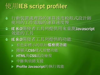 使用IE8 script profiler行動裝置處理器的運算速度較程式設計師使用的工作電腦的運算速度慢IE8.0開發者工具列提供用來量測Javascript效能的工具IE8.0開發者工具列提供的功能有色彩標示的原始檔檢視功能階層式CSS樣式預覽功能HTML與CSS區段檢視中斷與偵錯支援Profile Javascript的執行效能