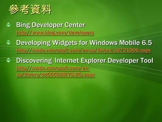 參考資料Bing Developer Center http://www.bing.com/developersDeveloping Widgets for Windows Mobile 6.5http://msdn.microsoft.com/en-us/library/dd721906.aspxDiscovering 	Internet Explorer Developer Tool http://msdn.microsoft.com/en-us/library/dd565628(VS.85).aspx