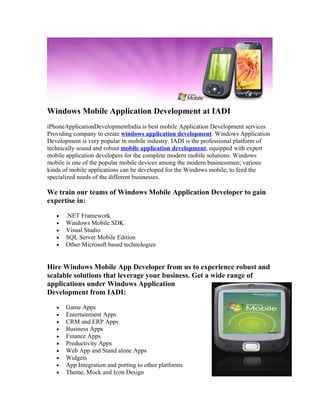 Windows Mobile Application Development at IADI
iPhoneApplicationDevelopmentIndia is best mobile Application Development services
Providing company to create windows application development. Windows Application
Development is very popular in mobile industry. IADI is the professional platform of
technically sound and robust mobile application development, equipped with expert
mobile application developers for the complete modern mobile solutions. Windows
mobile is one of the popular mobile devices among the modern businessmen; various
kinds of mobile applications can be developed for the Windows mobile, to feed the
specialized needs of the different businesses.

We train our teams of Windows Mobile Application Developer to gain
expertise in:

   •   .NET Framework
   •   Windows Mobile SDK
   •   Visual Studio
   •   SQL Server Mobile Edition
   •   Other Microsoft based technologies


Hire Windows Mobile App Developer from us to experience robust and
scalable solutions that leverage your business. Get a wide range of
applications under Windows Application
Development from IADI:

   •   Game Apps
   •   Entertainment Apps
   •   CRM and ERP Apps
   •   Business Apps
   •   Finance Apps
   •   Productivity Apps
   •   Web App and Stand alone Apps
   •   Widgets
   •   App Integration and porting to other platforms
   •   Theme, Mock and Icon Design
 