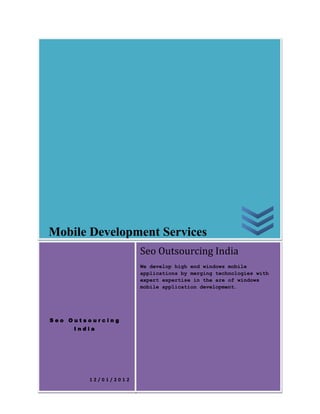 Mobile Development Services
                     Seo Outsourcing India
                     We develop high end windows mobile
                     applications by merging technologies with
                     expert expertise in the are of windows
                     mobile application development.




Seo Outsourcing
     India




        12/01/2012
 
