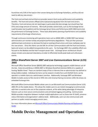 found that only 3.6% of the load on their servers being due to Exchange ActiveSync, and thus did not
need to add any new servers.
The front-end and back-end architecture provides several client access performance and availability
benefits. The front-end servers offload some load processing duties from the back-end servers.
Therefore, front-end servers do not need large or particularly fast disk storage, but should have fast
CPUs and a large amount of memory. Microsoft provides several tools, such as the Exchange Server
Load Simulator tool (LoadSim) and the Exchange Server Stress and Performance (ESP) 2003 tool to test
the performance of Exchange Servers. These tools allow better planning of performance and scalability
requirements of Exchange infrastructure.
Through continuous monitoring with operations tools such as MOM 2005 or SCOM 2007 (see below),
administrators can monitor trends and pinpoint performance degradation. They can then provision
additional back-end servers to decrease the load on existing infrastructure and move mailboxes over to
the new servers. Since the clients use one URL for all their communications with the front-end servers,
back-end servers can be added transparently to the users. For Exchange 2007, the scalability efforts are
focused on the Mailbox and the Hub Transport server roles. Exchange Server architecture should
always include some planned redundancy in order to effectively handle peak loads and unforeseen
events.
Office SharePoint Server 2007 and Live Communications Server (LCS)
2005
Microsoft Office SharePoint Server (MOSS) 2007 web portal technology supports mobile devices out-of-
the-box. Every list and library in MOSS 2007 or Windows SharePoint Services (WSS) v3 is capable of
hosting ‘Mobile Views’. These are standard views of lists or libraries that an administrator has defined as
being mobile enabled. Individual list items can be viewed in mobile form and InfoPath forms can be
opened in a mobile client via a web browser interface. Additionally, Exchange 2007 and Windows
Mobile 6 enable access to files stored on WSS sites and Universal Naming Convention (UNC) file shares via
embedded Exchange links.
Microsoft Office Communicator Mobile allows users to use Microsoft Live Communications Server (LCS)
2005 SP1 on the mobile device. This allows the mobile users to use instant messaging to communicate
with their co-workers who are on the corporate network, all the while taking advantage of enterprise
features such as more secure communications and centralized logging and auditing. Communicator
Mobile provides integration between multiple mobile applications such as Voice over IP (VoIP), presence
status information and organization’s address book. Additionally, users can also communicate with
partners or public instant messaging service users.
For more information please see Microsoft Office Communicator Mobile Planning and Deployment
Guide.
Mobile Device Management and Operations
 