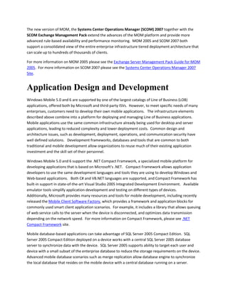 The new version of MOM, the Systems Center Operations Manager (SCOM) 2007 together with the
SCOM Exchange Management Pack extend the advances of the MOM platform and provide more
advanced rule-based availability and performance monitoring. MOM 2005 and SCOM 2007 both
support a consolidated view of the entire enterprise infrastructure tiered deployment architecture that
can scale up to hundreds of thousands of clients.
For more information on MOM 2005 please see the Exchange Server Management Pack Guide for MOM
2005. For more information on SCOM 2007 please see the Systems Center Operations Manager 2007
Site.
Application Design and Development
Windows Mobile 5.0 and 6 are supported by one of the largest catalogs of Line of Business (LOB)
applications, offered both by Microsoft and third-party ISVs. However, to meet specific needs of many
enterprises, customers need to develop their own mobile applications. The infrastructure elements
described above combine into a platform for deploying and managing Line of Business applications.
Mobile applications use the same common infrastructure already being used for desktop and server
applications, leading to reduced complexity and lower deployment costs. Common design and
architecture issues, such as development, deployment, operations, and communication security have
well defined solutions. Development frameworks, databases and tools that are common to both
traditional and mobile development allow organizations to reuse much of their existing application
investment and the skill set of their personnel.
Windows Mobile 5.0 and 6 support the .NET Compact Framework, a specialized mobile platform for
developing applications that is based on Microsoft’s .NET. Compact Framework allows application
developers to use the same development languages and tools they are using to develop Windows and
Web-based applications. Both C# and VB.NET languages are supported, and Compact Framework has
built-in support in state-of-the-art Visual Studio 2005 Integrated Development Environment. Available
emulator tools simplify application development and testing on different types of devices.
Additionally, Microsoft provides many resources and tools for mobile development, including recently
released the Mobile Client Software Factory, which provides a framework and application blocks for
commonly used smart client application scenarios. For example, it includes a library that allows queuing
of web service calls to the server when the device is disconnected, and optimizes data transmission
depending on the network speed. For more information on Compact Framework, please see .NET
Compact Framework site.
Mobile database-based applications can take advantage of SQL Server 2005 Compact Edition. SQL
Server 2005 Compact Edition deployed on a device works with a central SQL Server 2005 database
server to synchronize data with the device. SQL Server 2005 supports ability to target each user and
device with a small subset of the enterprise database to reduce the storage requirements on the device.
Advanced mobile database scenarios such as merge replication allow database engine to synchronize
the local database that resides on the mobile device with a central database running on a server.
 