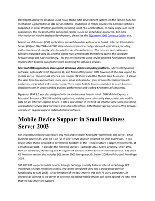 Developers access the database using Visual Studio 2005 development system and the familiar ADO.NET
mechanism supported by all SQL Server editions. In addition to mobile devices, the Compact Edition is
supported on other Windows platforms, including tablet PCs, and desktops. In many single-user client
applications, this means that the same code can be reused on all Windows platforms. For more
information on mobile database development, please see the SQL Server 2005 Compact Edition site.
Many Line of Business (LOB) applications are web-based or web-services based. Internet Information
Server (IIS) and ISA 2004 and 2006 allow advanced security configurations of applications, including
authentication and security rules targeted to specific applications. The network connections are
typically encrypted using SSL and the clients must authenticate themselves against the corporate
firewall server and Active Directory. For the environments using Service Oriented Architecture, mobile
devices often become just another client accessing the SOA web services.
Microsoft LOB applications also support Windows Mobile computing platforms. Microsoft Dynamics
software, such as Microsoft Dynamics AX, and Microsoft Dynamics CRM have out-of-the-box support for
mobile access. Dynamics AX offers a mini mobile ERP client called the Mobile Sales Assistance. It allows
the sales force to examine their route plans, email and calendar, point of sale information for each
costumer, and product and inventory data. There is also Mobile Business Assistant to assist business
decision makers in understanding business performance and tracking KPI metrics of a business.
Dynamics CRM 3.0 was also designed with the mobile sales force in mind. CRM Mobile Express, a
Microsoft Dynamics CRM 3.0 mobility application, enables users to instantly view, create, and modify
data on any Internet-capable device. It lets a salesperson in the field tap into the same sales, marketing,
and customer service data they have access to in the office. CRM Mobile Express runs in a Web browser
and doesn't require users to install additional software.
Mobile Device Support in Small Business
Server 2003
For smaller businesses that require only mail and file share, Microsoft recommends SBS server. Small
Business Server (SBS) 2003 R2 is an “all-in-one” server solution designed for small businesses. It is a
single server that is designed to perform the functions of the IT infrastructure in larger environments, at
a much lower cost. It provides the following services: Exchange 2003, Active Directory, DHCP, DNS,
Domain Controller, Monitoring and Management Services and Windows SharePoint Services. SBS 2003
R2 Premium version also includes SQL Server 2005 Workgroup, ISA Server 2004 and Microsoft FrontPage
2003.
SBS 2003 R2 supports mobile devices through Exchange mobility features offered in Exchange SP2
including Exchange ActiveSync access, this can be configured using SBS’s group policy (similar
functionality to SMS 2003). A key limitation of the SBS server is that only 75 users, computers, or
devices can connect to the server at one time, so adding mobile devices will count against the total limit
that the SBS server will support.
 