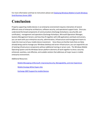 For more information and how-to instructions please see Deploying Windows Mobile 5.0 with Windows
Small Business Server 2003.
Conclusion
Properly supporting mobile devices in an enterprise environment requires interaction of several
different areas of enterprise architecture, software security, and operational support tools. Once you
understand the broad components of communications (Exchange ActiveSync), security (SSL and
certificates), management and operations (Exchange ActiveSync, Microsoft Operations Manager,
Systems Management Server), and how they fit together with LOB applications and back-end servers,
you can work with your enterprise security, administration, infrastructure and management teams to
make the most out of your mobile device investment. Since these are familiar tools that are likely
already being used to manage your Windows desktop and server infrastructure, you can expand the use
of existing infrastructure components without additional training or server costs. The Windows Mobile
Operating System and the Windows Server platform elements all work together to drive a security-
enhanced, seamless, cost effective, and scalable solution that addresses all major issues in mobile
enterprise environment.
Additional Resources:
Mobile Messaging at Microsoft: Improving Security, Manageability, and User Experience
Mobile Strategy White Papers Site
Exchange 2007 Support for mobile Devices
 