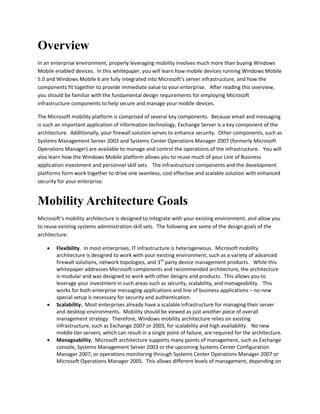Overview
In an enterprise environment, properly leveraging mobility involves much more than buying Windows
Mobile enabled devices. In this whitepaper, you will learn how mobile devices running Windows Mobile
5.0 and Windows Mobile 6 are fully integrated into Microsoft’s server infrastructure, and how the
components fit together to provide immediate value to your enterprise. After reading this overview,
you should be familiar with the fundamental design requirements for employing Microsoft
infrastructure components to help secure and manage your mobile devices.
The Microsoft mobility platform is comprised of several key components. Because email and messaging
is such an important application of information technology, Exchange Server is a key component of the
architecture. Additionally, your firewall solution serves to enhance security. Other components, such as
Systems Management Server 2003 and Systems Center Operations Manager 2007 (formerly Microsoft
Operations Manager) are available to manage and control the operations of the infrastructure. You will
also learn how the Windows Mobile platform allows you to reuse much of your Line of Business
application investment and personnel skill sets. The infrastructure components and the development
platforms form work together to drive one seamless, cost effective and scalable solution with enhanced
security for your enterprise.
Mobility Architecture Goals
Microsoft’s mobility architecture is designed to integrate with your existing environment, and allow you
to reuse existing systems administration skill sets. The following are some of the design goals of the
architecture:
 Flexibility. In most enterprises, IT infrastructure is heterogeneous. Microsoft mobility
architecture is designed to work with your existing environment, such as a variety of advanced
firewall solutions, network topologies, and 3rd
party device management products. While this
whitepaper addresses Microsoft components and recommended architecture, the architecture
is modular and was designed to work with other designs and products. This allows you to
leverage your investment in such areas such as security, scalability, and manageability. This
works for both enterprise messaging applications and line of business applications – no new
special setup is necessary for security and authentication.
 Scalability. Most enterprises already have a scalable infrastructure for managing their server
and desktop environments. Mobility should be viewed as just another piece of overall
management strategy. Therefore, Windows mobility architecture relies on existing
infrastructure, such as Exchange 2007 or 2003, for scalability and high availability. No new
middle tier servers, which can result in a single point of failure, are required for the architecture.
 Manageability. Microsoft architecture supports many points of management, such as Exchange
console, Systems Management Server 2003 or the upcoming Systems Center Configuration
Manager 2007, or operations monitoring through Systems Center Operations Manager 2007 or
Microsoft Operations Manager 2005. This allows different levels of management, depending on
 