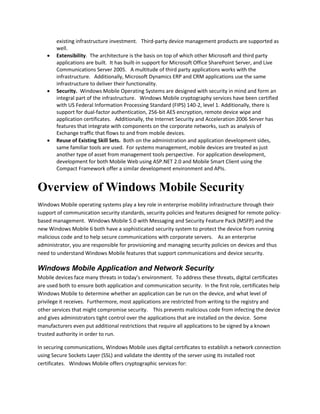 existing infrastructure investment. Third-party device management products are supported as
well.
 Extensibility. The architecture is the basis on top of which other Microsoft and third party
applications are built. It has built-in support for Microsoft Office SharePoint Server, and Live
Communications Server 2005. A multitude of third party applications works with the
infrastructure. Additionally, Microsoft Dynamics ERP and CRM applications use the same
infrastructure to deliver their functionality.
 Security. Windows Mobile Operating Systems are designed with security in mind and form an
integral part of the infrastructure. Windows Mobile cryptography services have been certified
with US Federal Information Processing Standard (FIPS) 140-2, level 1. Additionally, there is
support for dual-factor authentication, 256-bit AES encryption, remote device wipe and
application certificates. Additionally, the Internet Security and Acceleration 2006 Server has
features that integrate with components on the corporate networks, such as analysis of
Exchange traffic that flows to and from mobile devices.
 Reuse of Existing Skill Sets. Both on the administration and application development sides,
same familiar tools are used. For systems management, mobile devices are treated as just
another type of asset from management tools perspective. For application development,
development for both Mobile Web using ASP.NET 2.0 and Mobile Smart Client using the
Compact Framework offer a similar development environment and APIs.
Overview of Windows Mobile Security
Windows Mobile operating systems play a key role in enterprise mobility infrastructure through their
support of communication security standards, security policies and features designed for remote policy-
based management. Windows Mobile 5.0 with Messaging and Security Feature Pack (MSFP) and the
new Windows Mobile 6 both have a sophisticated security system to protect the device from running
malicious code and to help secure communications with corporate servers. As an enterprise
administrator, you are responsible for provisioning and managing security policies on devices and thus
need to understand Windows Mobile features that support communications and device security.
Windows Mobile Application and Network Security
Mobile devices face many threats in today’s environment. To address these threats, digital certificates
are used both to ensure both application and communication security. In the first role, certificates help
Windows Mobile to determine whether an application can be run on the device, and what level of
privilege it receives. Furthermore, most applications are restricted from writing to the registry and
other services that might compromise security. This prevents malicious code from infecting the device
and gives administrators tight control over the applications that are installed on the device. Some
manufacturers even put additional restrictions that require all applications to be signed by a known
trusted authority in order to run.
In securing communications, Windows Mobile uses digital certificates to establish a network connection
using Secure Sockets Layer (SSL) and validate the identity of the server using its installed root
certificates. Windows Mobile offers cryptographic services for:
 