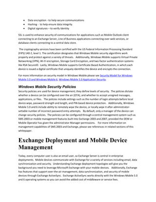  Data encryption - to help secure communications
 Hashing - to help ensure data integrity
 Digital signatures – to verify identity
SSL is used to enhance security of communications for applications such as Mobile Outlook client
connecting to an Exchange Server, Line of Business applications connecting over web services, or
database clients connecting to a central data store.
The cryptography services have been certified with the US Federal Information Processing Standard
(FIPS) 140-2, level 1. The certification designates that Windows Mobile security algorithms work
properly and protect against a variety of threats. Additionally, Windows Mobile supports Virtual Private
Networking (VPN), Wi-Fi encryption, Storage Card Encryption, and two-factor authentication systems
like RSA SecureID. Lastly, Windows Mobile supports Certificate-Based Authentication, in which each
device is issued a digital certificate that uniquely identifies the device and encrypts the connection.
For more information on security model in Windows Mobile please see Security Model for Windows
Mobile 5.0 and Windows Mobile 6, Windows Mobile 5.0 Application Security.
Windows Mobile Security Policies
Security policies are used for device management; they define levels of security. The policies dictate
whether a device can be configured over the air (OTA), and whether to accept unsigned messages,
applications, or files. The policies include settings such as the number of login attempts before local
device wipe, password strength and length, and PIN-based device protection. Additionally, Windows
Mobile 5.0 and 6 include ability to remotely wipe the device, or locally wipe it after administrator-
settable number of incorrect password entry attempts. By default, only a manager of the device can
change security policies. The policies can be configured through a central management system such as
SMS 2003 or mobile management features built into Exchange 2003 and 2007, provided the OEM or
Mobile Operator has given the administrator Manager permissions. For more information on
management capabilities of SMS 2003 and Exchange, please see references in related sections of this
whitepaper.
Exchange Deployment and Mobile Device
Management
Today, every computer user is also an email user, so Exchange Server is central in enterprise
deployments. Mobile devices communicate with Exchange for a variety of services including email, data
synchronization and security. Understanding Exchange deployment topologies will give you the
background you need to leverage Microsoft Exchange with your mobile devices. Additionally, Exchange
has features that support over-the-air management, data synchronization, and security of mobile
devices through Exchange ActiveSync. Exchange ActiveSync works directly with the Windows Mobile 5.0
and 6 operating systems so you can avoid the added cost of middleware or service fees.
 