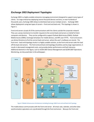 Exchange 2003 Deployment Topologies
Exchange 2003 is a highly scalable enterprise messaging environment designed to support many types of
clients. For large enterprises deploying several thousand devices and tens, or even hundreds of
thousands users, Exchange 2003 allows to distribute load across multiple servers. Exchange 2003
allows deployment using two types of servers – front-end and back-end. This topology is shown in
Figure 1.
Front-end servers accept all of the communications with the clients outside the corporate network.
They use a proxy mechanism to transfer requests to the correct back-end servers on behalf of client
computers and devices. They can be configured to support Outlook Web Access (OWA), Outlook
Mobile Access (OMA), Exchange ActiveSync for mobile devices, and RPC over HTTPs. Front-end servers
use Active Directory to find the correct back-end server, where the user’s mailboxes are stored. The
front-end – back-end topology results in a highly scalable solution, as the front-end servers take the load
off the back-end servers. The front-end and back-end topology should be used by large organizations; it
results in decreased management costs, and provides better performance and fault tolerance.
Additional elements in the figure, such as SCCM 2007 Device Management and SCOM 2007 Operations
Monitoring, are discussed later in the whitepaper.
Advanced
Firewall
Exchange,
AD and Firewall Monitoring
AD Monitoring
AD Server
Back-End Server 1
Front-End
Server
Back-End Server 2
Look up
User’s Mailbox
Location
SCCM 2007 –
Common Management
Infrastructure for
Desktop / Server /
Mobile Environments
Perimeter
Network
SCOM 2007
or MOM 2005
Common
Monitoring Infrastructure
Device Management
Point
Exchange Farm
SSL Bridging
Internet
HTTPS
Device Distribution Point Primary Site Server
Site Database
Exchange
Monitoring
Corporate
Network SM
S
M
onitoring
Figure 1 Mobile Infrastructure Architecture Including Exchange 2003 Front-end and Back-End Topology
The mobile device communicates with the front-end server. All email, task, calendar, and other data
synchronization operations are coordinated through the front-end server. Because the front-end
 