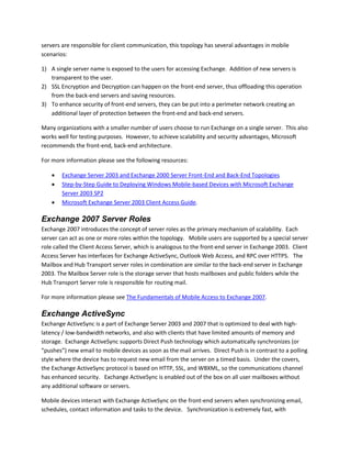 servers are responsible for client communication, this topology has several advantages in mobile
scenarios:
1) A single server name is exposed to the users for accessing Exchange. Addition of new servers is
transparent to the user.
2) SSL Encryption and Decryption can happen on the front-end server, thus offloading this operation
from the back-end servers and saving resources.
3) To enhance security of front-end servers, they can be put into a perimeter network creating an
additional layer of protection between the front-end and back-end servers.
Many organizations with a smaller number of users choose to run Exchange on a single server. This also
works well for testing purposes. However, to achieve scalability and security advantages, Microsoft
recommends the front-end, back-end architecture.
For more information please see the following resources:
 Exchange Server 2003 and Exchange 2000 Server Front-End and Back-End Topologies
 Step-by-Step Guide to Deploying Windows Mobile-based Devices with Microsoft Exchange
Server 2003 SP2
 Microsoft Exchange Server 2003 Client Access Guide.
Exchange 2007 Server Roles
Exchange 2007 introduces the concept of server roles as the primary mechanism of scalability. Each
server can act as one or more roles within the topology. Mobile users are supported by a special server
role called the Client Access Server, which is analogous to the front-end server in Exchange 2003. Client
Access Server has interfaces for Exchange ActiveSync, Outlook Web Access, and RPC over HTTPS. The
Mailbox and Hub Transport server roles in combination are similar to the back-end server in Exchange
2003. The Mailbox Server role is the storage server that hosts mailboxes and public folders while the
Hub Transport Server role is responsible for routing mail.
For more information please see The Fundamentals of Mobile Access to Exchange 2007.
Exchange ActiveSync
Exchange ActiveSync is a part of Exchange Server 2003 and 2007 that is optimized to deal with high-
latency / low-bandwidth networks, and also with clients that have limited amounts of memory and
storage. Exchange ActiveSync supports Direct Push technology which automatically synchronizes (or
“pushes”) new email to mobile devices as soon as the mail arrives. Direct Push is in contrast to a polling
style where the device has to request new email from the server on a timed basis. Under the covers,
the Exchange ActiveSync protocol is based on HTTP, SSL, and WBXML, so the communications channel
has enhanced security. Exchange ActiveSync is enabled out of the box on all user mailboxes without
any additional software or servers.
Mobile devices interact with Exchange ActiveSync on the front-end servers when synchronizing email,
schedules, contact information and tasks to the device. Synchronization is extremely fast, with
 
