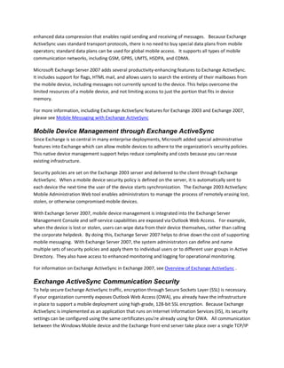 enhanced data compression that enables rapid sending and receiving of messages. Because Exchange
ActiveSync uses standard transport protocols, there is no need to buy special data plans from mobile
operators; standard data plans can be used for global mobile access. It supports all types of mobile
communication networks, including GSM, GPRS, UMTS, HSDPA, and CDMA.
Microsoft Exchange Server 2007 adds several productivity-enhancing features to Exchange ActiveSync.
It includes support for flags, HTML mail, and allows users to search the entirety of their mailboxes from
the mobile device, including messages not currently synced to the device. This helps overcome the
limited resources of a mobile device, and not limiting access to just the portion that fits in device
memory.
For more information, including Exchange ActiveSync features for Exchange 2003 and Exchange 2007,
please see Mobile Messaging with Exchange ActiveSync
Mobile Device Management through Exchange ActiveSync
Since Exchange is so central in many enterprise deployments, Microsoft added special administrative
features into Exchange which can allow mobile devices to adhere to the organization's security policies.
This native device management support helps reduce complexity and costs because you can reuse
existing infrastructure.
Security policies are set on the Exchange 2003 server and delivered to the client through Exchange
ActiveSync. When a mobile device security policy is defined on the server, it is automatically sent to
each device the next time the user of the device starts synchronization. The Exchange 2003 ActiveSync
Mobile Administration Web tool enables administrators to manage the process of remotely erasing lost,
stolen, or otherwise compromised mobile devices.
With Exchange Server 2007, mobile device management is integrated into the Exchange Server
Management Console and self-service capabilities are exposed via Outlook Web Access. For example,
when the device is lost or stolen, users can wipe data from their device themselves, rather than calling
the corporate helpdesk. By doing this, Exchange Server 2007 helps to drive down the cost of supporting
mobile messaging. With Exchange Server 2007, the system administrators can define and name
multiple sets of security policies and apply them to individual users or to different user groups in Active
Directory. They also have access to enhanced monitoring and logging for operational monitoring.
For information on Exchange ActiveSync in Exchange 2007, see Overview of Exchange ActiveSync .
Exchange ActiveSync Communication Security
To help secure Exchange ActiveSync traffic, encryption through Secure Sockets Layer (SSL) is necessary.
If your organization currently exposes Outlook Web Access (OWA), you already have the infrastructure
in place to support a mobile deployment using high-grade, 128-bit SSL encryption. Because Exchange
ActiveSync is implemented as an application that runs on Internet Information Services (IIS), its security
settings can be configured using the same certificates you’re already using for OWA. All communication
between the Windows Mobile device and the Exchange front-end server take place over a single TCP/IP
 