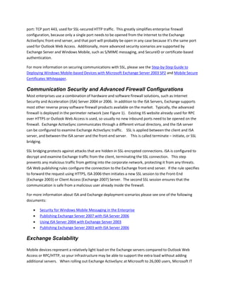 port: TCP port 443, used for SSL-secured HTTP traffic. This greatly simplifies enterprise firewall
configuration, because only a single port needs to be opened from the Internet to the Exchange
ActiveSync front-end server, and that port will probably be open in any case because it’s the same port
used for Outlook Web Access. Additionally, more advanced security scenarios are supported by
Exchange Server and Windows Mobile, such as S/MIME messaging, and SecureID or certificate-based
authentication.
For more information on securing communications with SSL, please see the Step-by-Step Guide to
Deploying Windows Mobile-based Devices with Microsoft Exchange Server 2003 SP2 and Mobile Secure
Certificates Whitepaper.
Communication Security and Advanced Firewall Configurations
Most enterprises use a combination of hardware and software firewall solutions, such as Internet
Security and Acceleration (ISA) Server 2004 or 2006. In addition to the ISA Servers, Exchange supports
most other reverse proxy software firewall products available on the market. Typically, the advanced
firewall is deployed in the perimeter network (see Figure 1). Existing IIS website already used for RPC
over HTTPS or Outlook Web Access is used, so usually no new inbound ports need to be opened on the
firewall. Exchange ActiveSync communicates through a different virtual directory, and the ISA server
can be configured to examine Exchange ActiveSync traffic. SSL is applied between the client and ISA
server, and between the ISA server and the front-end server. This is called terminate – initiate, or SSL
bridging.
SSL bridging protects against attacks that are hidden in SSL-encrypted connections. ISA is configured to
decrypt and examine Exchange traffic from the client, terminating the SSL connection. This step
prevents any malicious traffic from getting into the corporate network, protecting it from any threats.
ISA Web publishing rules configure the connection to the Exchange front-end server. If the rule specifies
to forward the request using HTTPS, ISA 2006 then initiates a new SSL session to the Front-End
(Exchange 2003) or Client Access (Exchange 2007) Server. The second SSL session ensures that the
communication is safe from a malicious user already inside the firewall.
For more information about ISA and Exchange deployment scenarios please see one of the following
documents:
 Security for Windows Mobile Messaging in the Enterprise
 Publishing Exchange Server 2007 with ISA Server 2006
 Using ISA Server 2004 with Exchange Server 2003
 Publishing Exchange Server 2003 with ISA Server 2006
Exchange Scalability
Mobile devices represent a relatively light load on the Exchange servers compared to Outlook Web
Access or RPC/HTTP, so your infrastructure may be able to support the extra load without adding
additional servers. When rolling out Exchange ActiveSync at Microsoft to 26,000 users, Microsoft IT
 