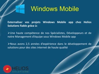 Externaliser vos projets Windows Mobile app chez Helios
Solutions fiable grâce à:
Une haute compétence de nos Spécialistes, Développeurs et de
notre Management d’équipe sous Windows Mobile app
Nous avons 2,5 années d’expérience dans le développement de
solutions pour des sites internet de haute qualité
Windows Mobile
 