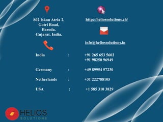 http://heliossolutions.ch/
info@heliossolutions.in
802 Iskon Atria 2,
Gotri Road,
Baroda.
Gujarat. India.
India : +91 265 653 5602
+91 98250 96949
Germany : +49 89954 57230
Netherlands : +31 222788105
USA : +1 585 310 3829
 