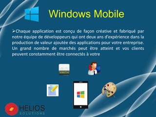 Chaque application est conçu de façon créative et fabriqué par
notre équipe de développeurs qui ont deux ans d’expérience dans la
production de valeur ajoutée des applications pour votre entreprise.
Un grand nombre de marchés peut être atteint et vos clients
peuvent constamment être connectés à votre
Windows Mobile
 