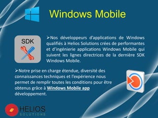 Nos développeurs d’applications de Windows
qualifiés à Helios Solutions crées de performantes
et d’ingénierie applications Windows Mobile qui
suivent les lignes directrices de la dernière SDK
Windows Mobile.
Windows Mobile
Notre prise en charge étendue, diversité des
connaissances techniques et l’expérience nous
permet de remplir toutes les conditions pour être
obtenus grâce à Windows Mobile app
développement.
SDK
 