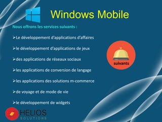 Nous offrons les services suivants :
Le développement d’applications d’affaires
le développement d’applications de jeux
des applications de réseaux sociaux
les applications de conversion de langage
les applications des solutions m-commerce
de voyage et de mode de vie
le développement de widgets
Windows Mobile
suivants
 