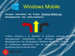 Pourquoi externaliser des Projets Windows Mobile app
développement chez Helios Solutions?
Helios Solutions a su identifier le potentiel croissant du
développement d’applications sous Windows Mobile app
développement. Nos développeurs Windows Mobile ont construit
de nombreuses applications haut de gamme pour différents
partenaires dans le monde entier.
Windows Mobile
 