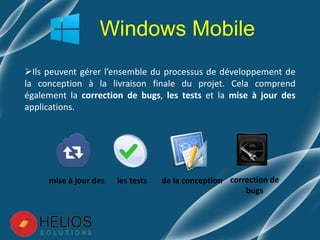 Ils peuvent gérer l’ensemble du processus de développement de
la conception à la livraison finale du projet. Cela comprend
également la correction de bugs, les tests et la mise à jour des
applications.
Windows Mobile
correction de
bugs
les testsmise à jour des de la conception
 