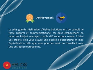 La plus grande réalisation d’Helios Solutions est de comblé le
fossé culturel et communicationnel car nous embauchons en
Inde des Project managers natifs d’Europe pour mener à bien
vos projets, cela vous assure une qualité d’outsourcing en Inde
équivalente à celle que vous pourriez avoir en travaillant avec
une entreprise européenne.
Archievement
 