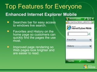 Top Features for Everyone Searches bar for easy access to windows live search. Favorites and History on the home page so customers can quickly find the pages the use most. Improved page rendering so Web pages look brighter and are easier to read. Enhanced Internet Explorer Mobile 