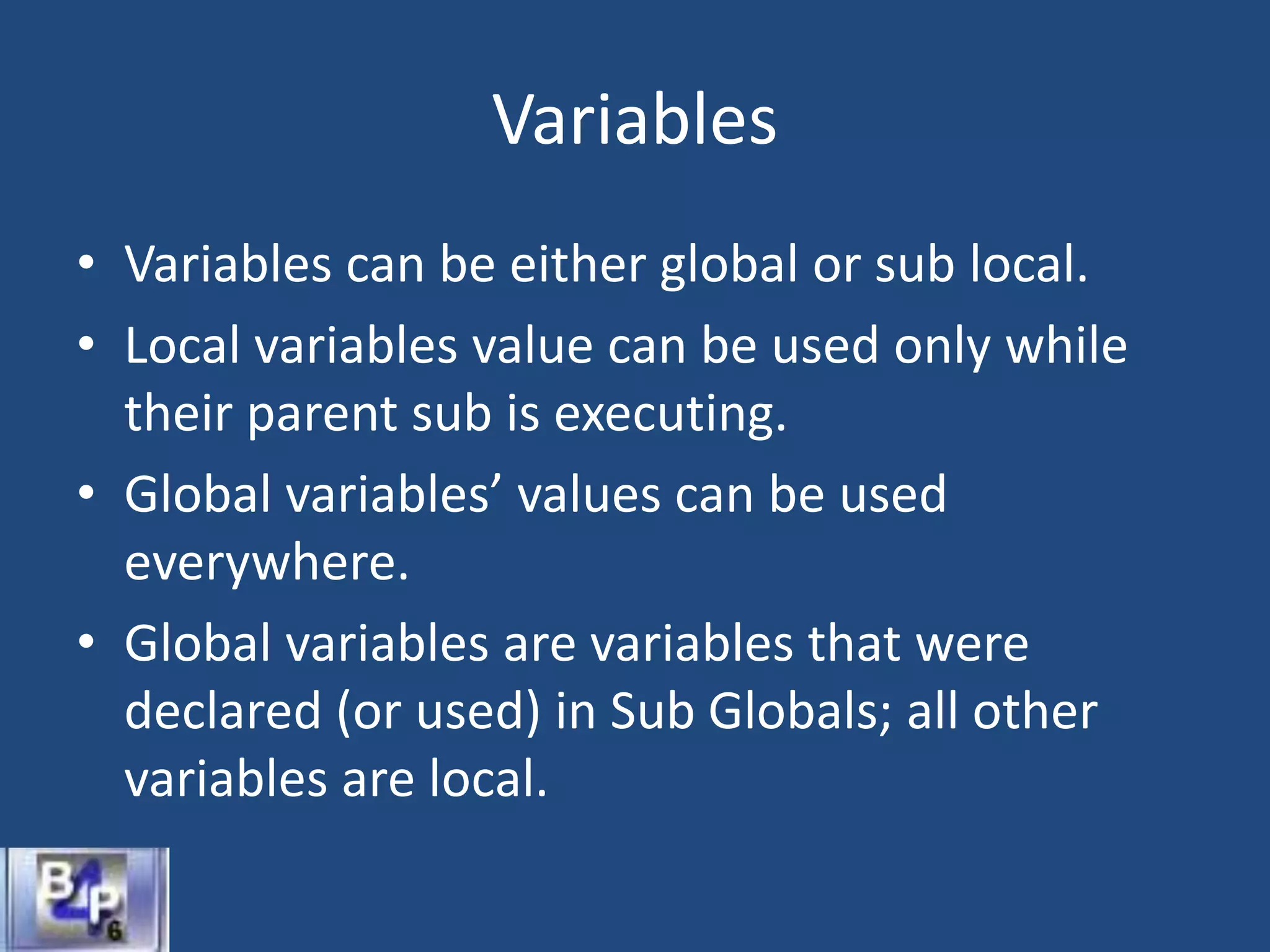 Variables
• Variables can be either global or sub local.
• Local variables value can be used only while
their parent sub is executing.
• Global variables’ values can be used
everywhere.
• Global variables are variables that were
declared (or used) in Sub Globals; all other
variables are local.
 