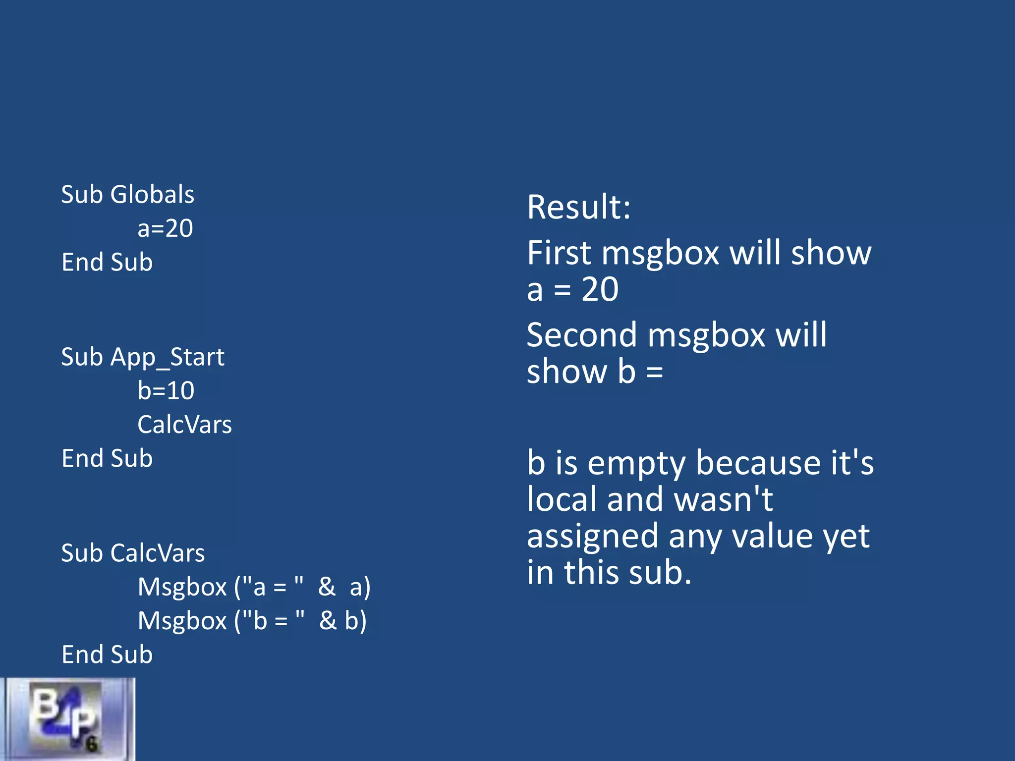 Sub Globals
a=20
End Sub
Sub App_Start
b=10
CalcVars
End Sub
Sub CalcVars
Msgbox ("a = " & a)
Msgbox ("b = " & b)
End Sub
Result:
First msgbox will show
a = 20
Second msgbox will
show b =
b is empty because it's
local and wasn't
assigned any value yet
in this sub.
 