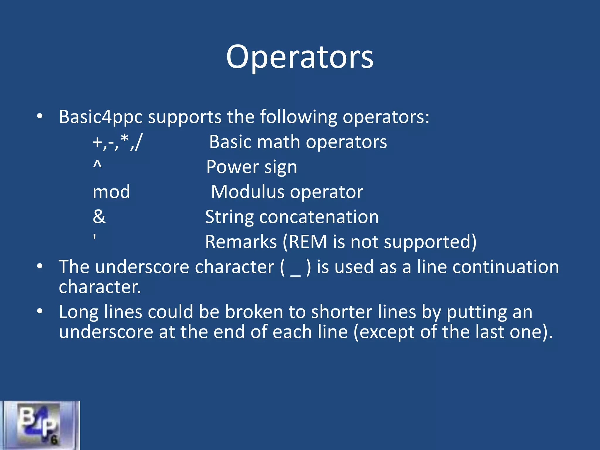 Operators
• Basic4ppc supports the following operators:
+,-,*,/ Basic math operators
^ Power sign
mod Modulus operator
& String concatenation
' Remarks (REM is not supported)
• The underscore character ( _ ) is used as a line continuation
character.
• Long lines could be broken to shorter lines by putting an
underscore at the end of each line (except of the last one).
 
