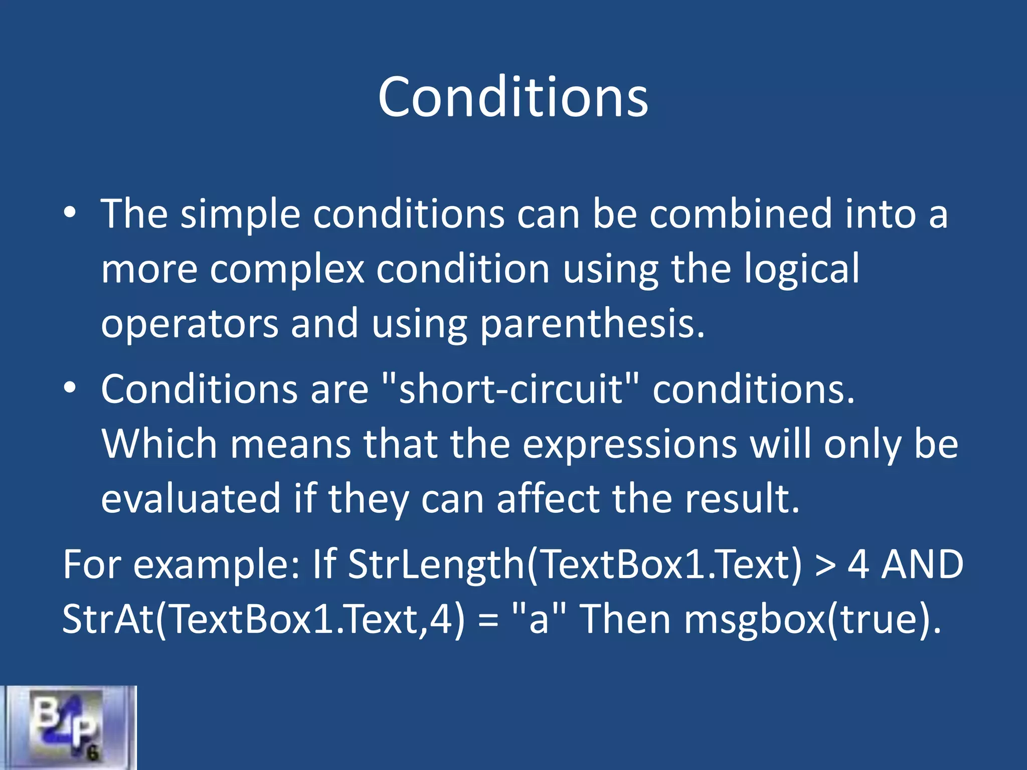 Conditions
• The simple conditions can be combined into a
more complex condition using the logical
operators and using parenthesis.
• Conditions are "short-circuit" conditions.
Which means that the expressions will only be
evaluated if they can affect the result.
For example: If StrLength(TextBox1.Text) > 4 AND
StrAt(TextBox1.Text,4) = "a" Then msgbox(true).
 