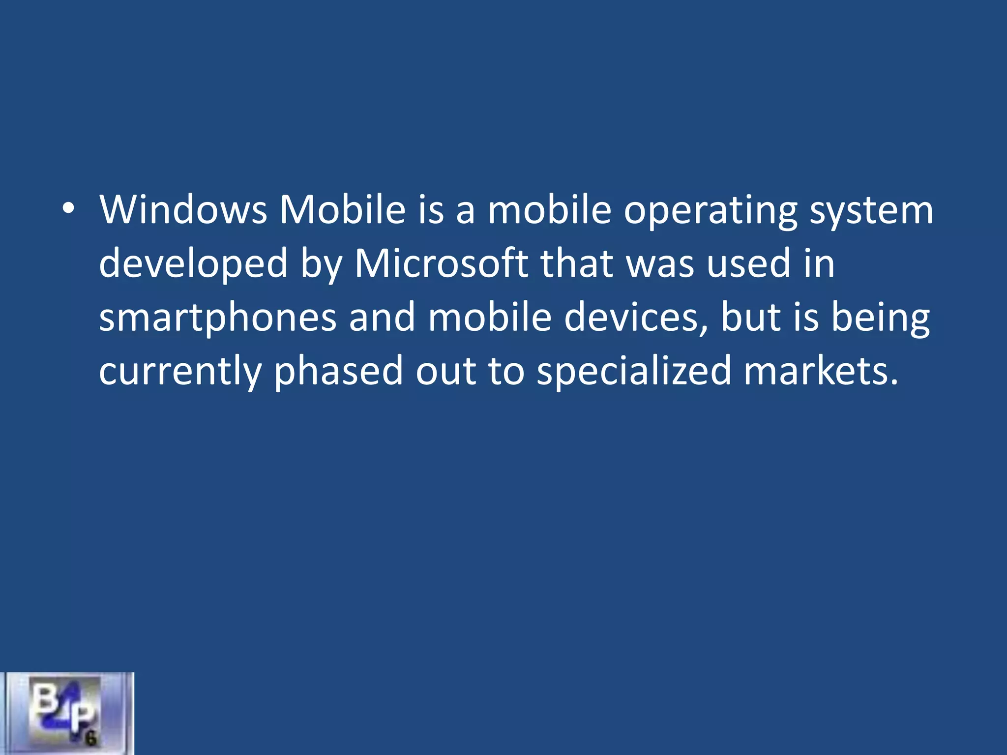 • Windows Mobile is a mobile operating system
developed by Microsoft that was used in
smartphones and mobile devices, but is being
currently phased out to specialized markets.
 