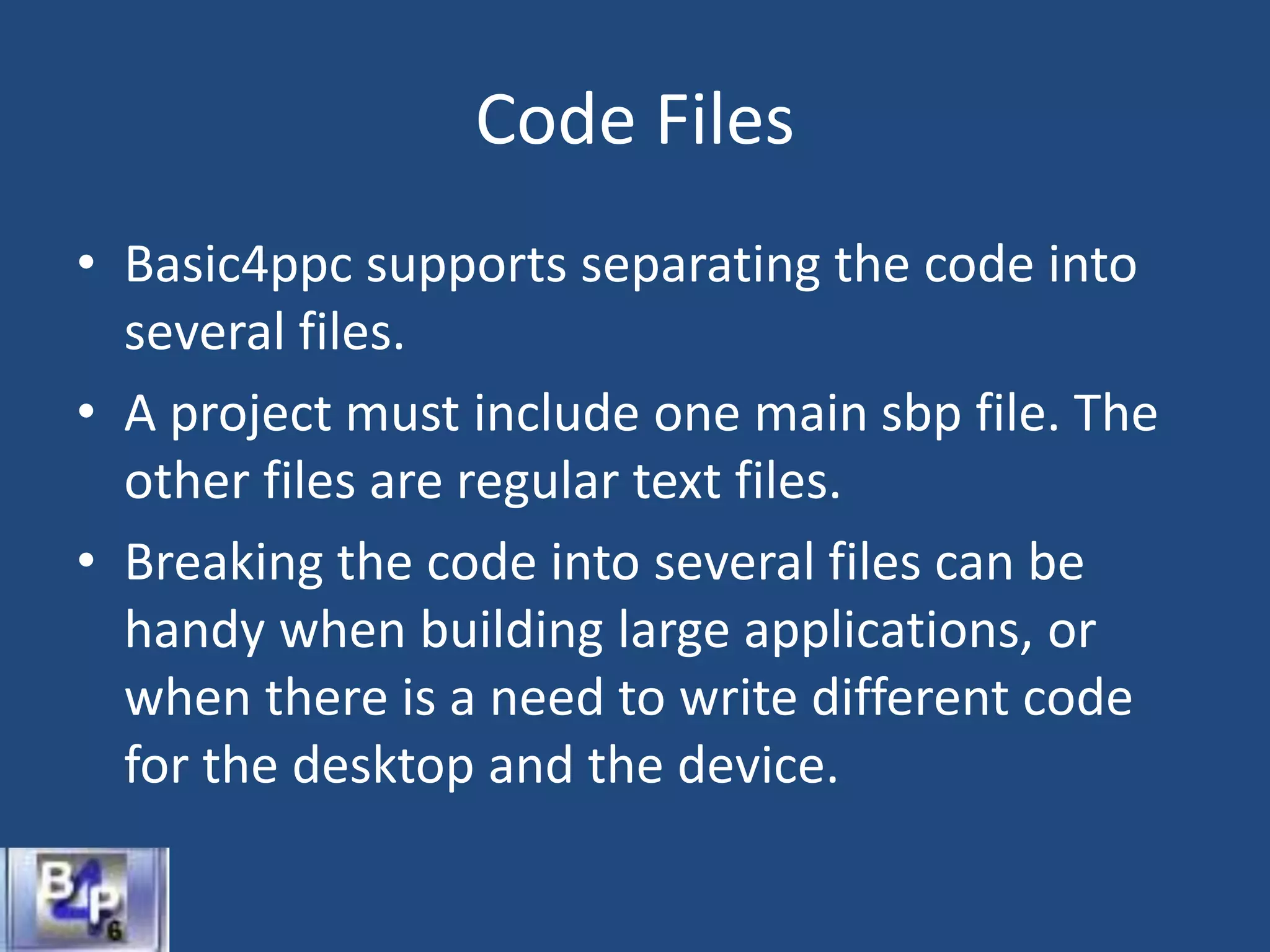 Code Files
• Basic4ppc supports separating the code into
several files.
• A project must include one main sbp file. The
other files are regular text files.
• Breaking the code into several files can be
handy when building large applications, or
when there is a need to write different code
for the desktop and the device.
 