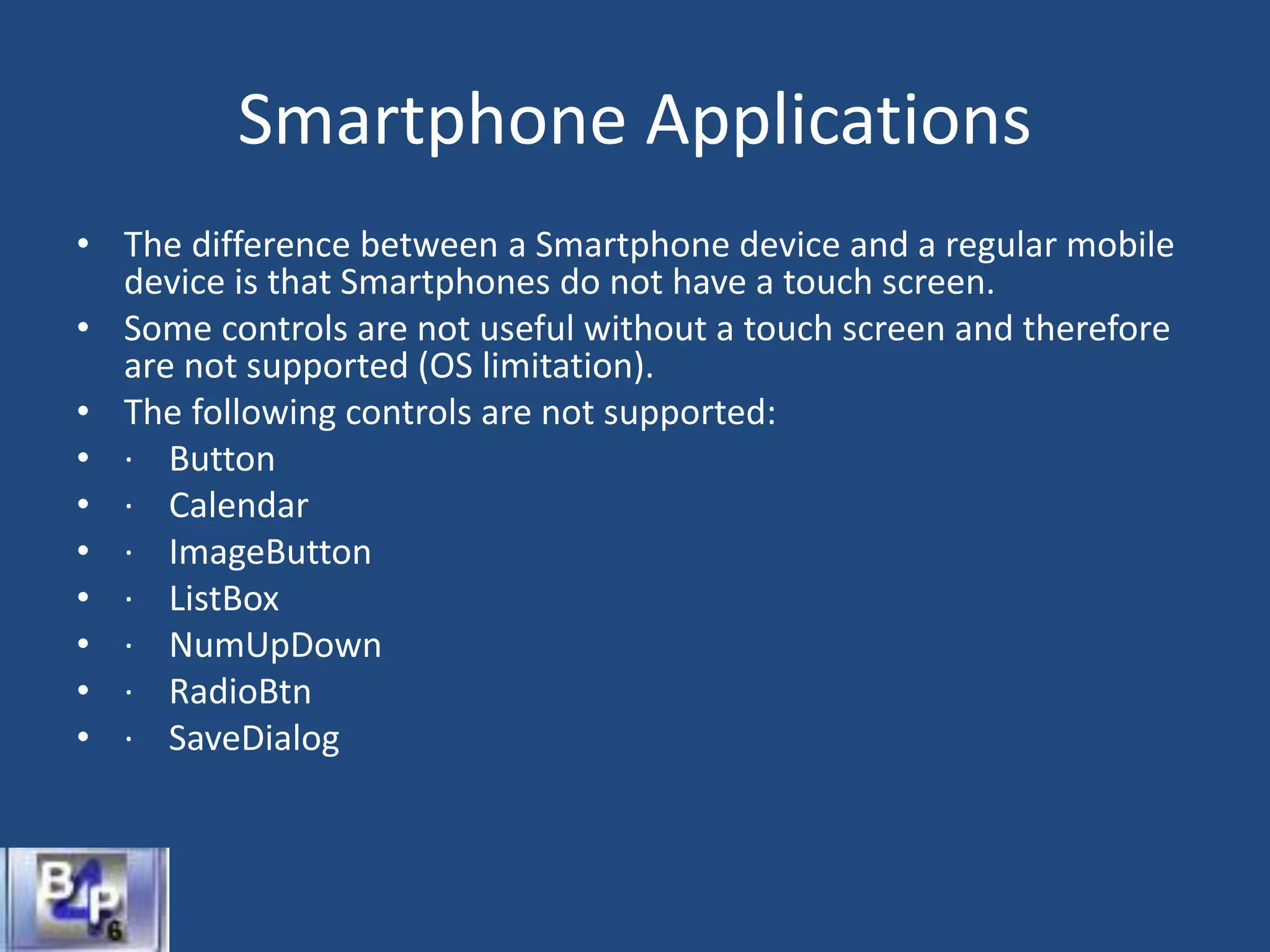 Smartphone Applications
• The difference between a Smartphone device and a regular mobile
device is that Smartphones do not have a touch screen.
• Some controls are not useful without a touch screen and therefore
are not supported (OS limitation).
• The following controls are not supported:
• · Button
• · Calendar
• · ImageButton
• · ListBox
• · NumUpDown
• · RadioBtn
• · SaveDialog
 