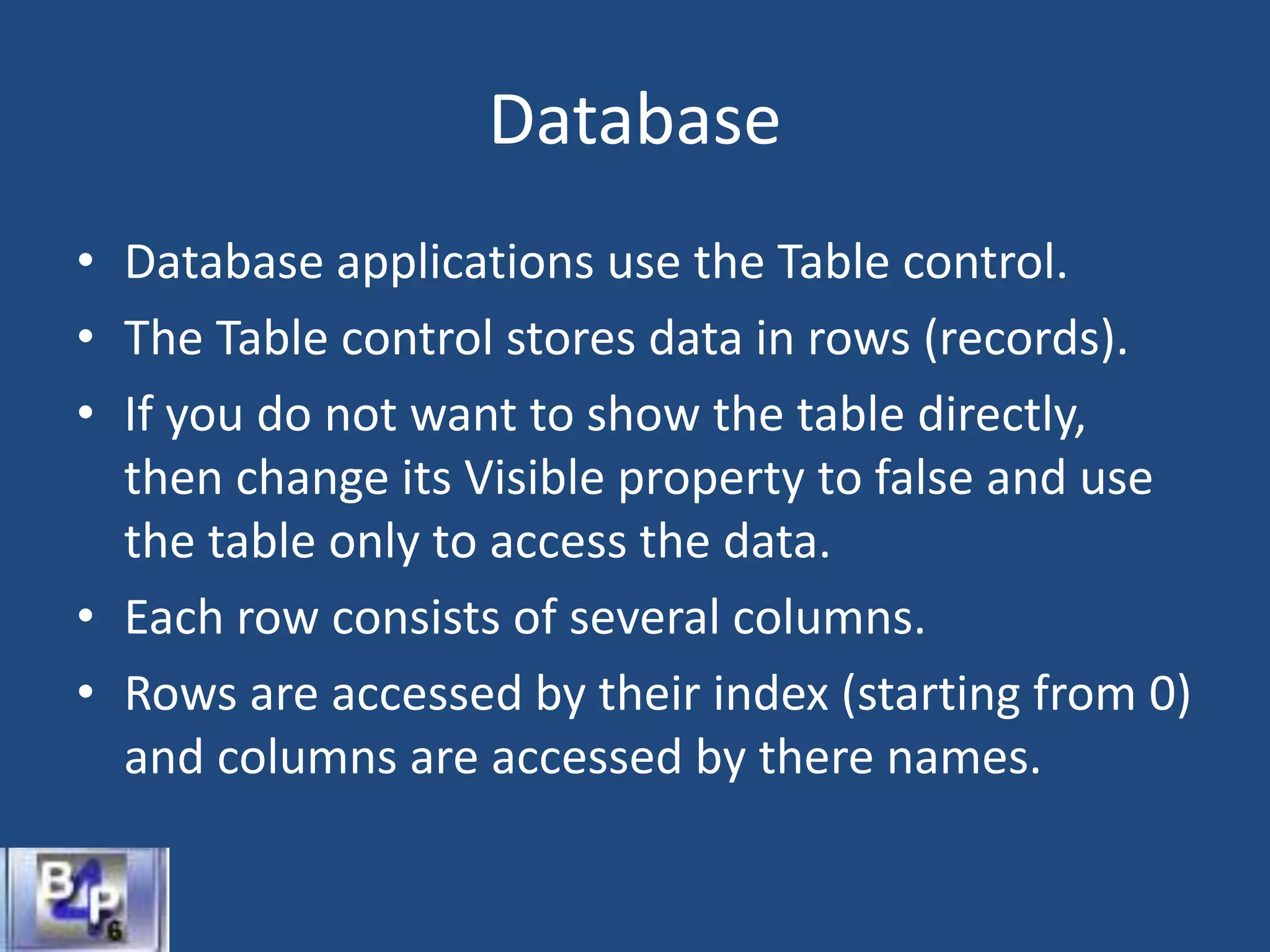 Database
• Database applications use the Table control.
• The Table control stores data in rows (records).
• If you do not want to show the table directly,
then change its Visible property to false and use
the table only to access the data.
• Each row consists of several columns.
• Rows are accessed by their index (starting from 0)
and columns are accessed by there names.
 