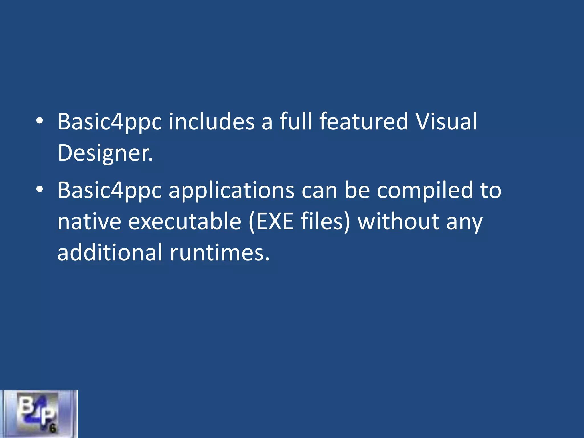 • Basic4ppc includes a full featured Visual
Designer.
• Basic4ppc applications can be compiled to
native executable (EXE files) without any
additional runtimes.
 