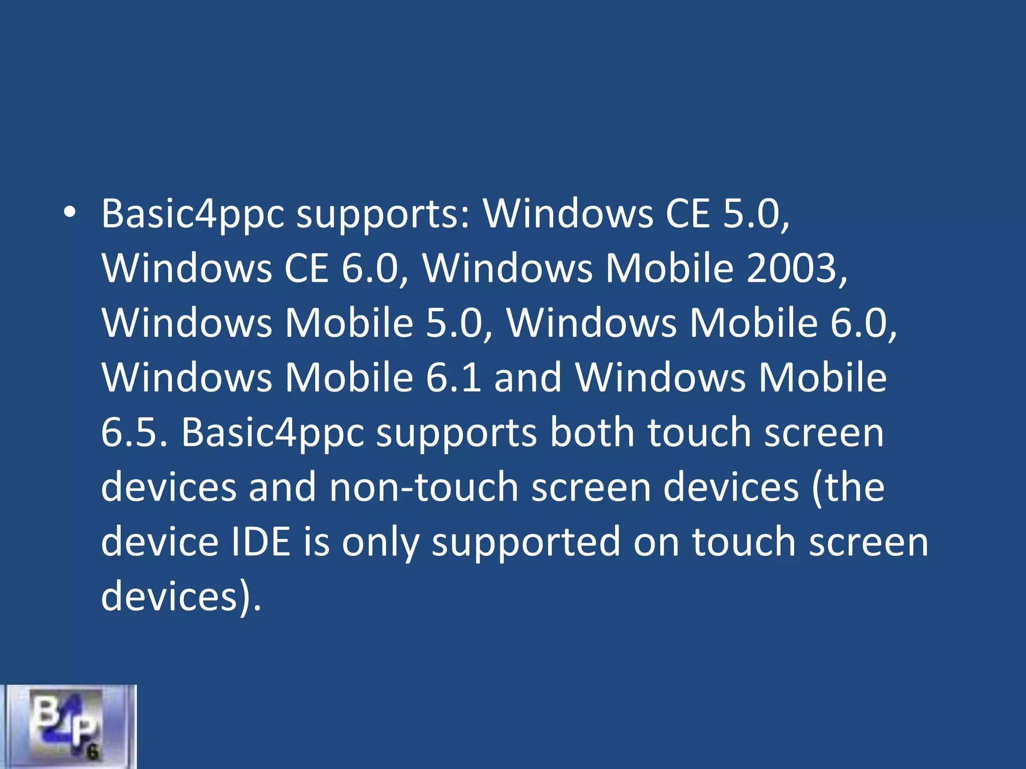 • Basic4ppc supports: Windows CE 5.0,
Windows CE 6.0, Windows Mobile 2003,
Windows Mobile 5.0, Windows Mobile 6.0,
Windows Mobile 6.1 and Windows Mobile
6.5. Basic4ppc supports both touch screen
devices and non-touch screen devices (the
device IDE is only supported on touch screen
devices).
 