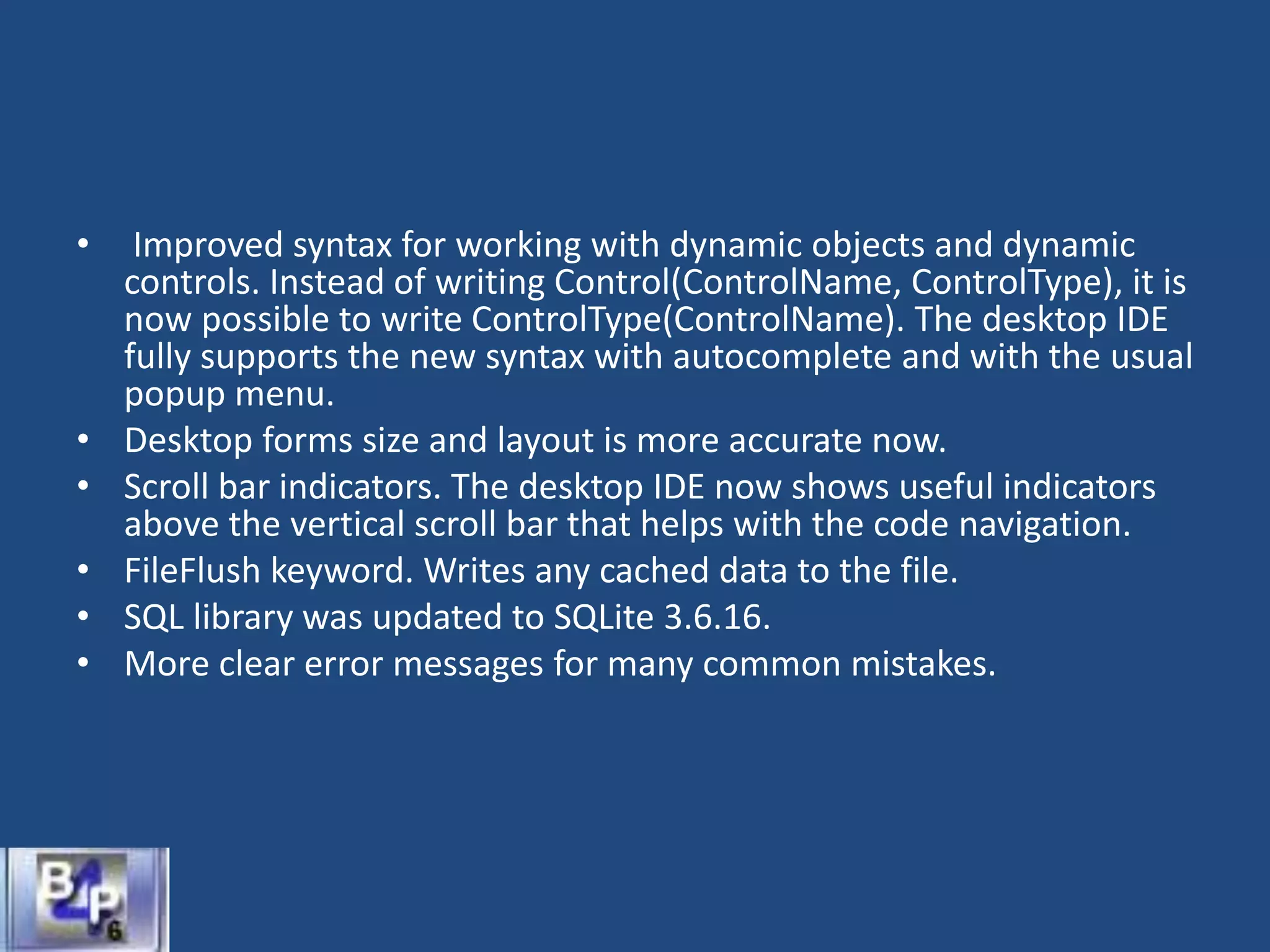 • Improved syntax for working with dynamic objects and dynamic
controls. Instead of writing Control(ControlName, ControlType), it is
now possible to write ControlType(ControlName). The desktop IDE
fully supports the new syntax with autocomplete and with the usual
popup menu.
• Desktop forms size and layout is more accurate now.
• Scroll bar indicators. The desktop IDE now shows useful indicators
above the vertical scroll bar that helps with the code navigation.
• FileFlush keyword. Writes any cached data to the file.
• SQL library was updated to SQLite 3.6.16.
• More clear error messages for many common mistakes.
 