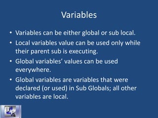 Variables
• Variables can be either global or sub local.
• Local variables value can be used only while
their parent sub is executing.
• Global variables’ values can be used
everywhere.
• Global variables are variables that were
declared (or used) in Sub Globals; all other
variables are local.
 