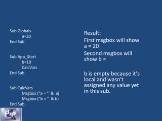 Sub Globals
a=20
End Sub
Sub App_Start
b=10
CalcVars
End Sub
Sub CalcVars
Msgbox ("a = " & a)
Msgbox ("b = " & b)
End Sub
Result:
First msgbox will show
a = 20
Second msgbox will
show b =
b is empty because it's
local and wasn't
assigned any value yet
in this sub.
 