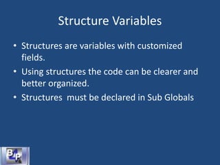 Structure Variables
• Structures are variables with customized
fields.
• Using structures the code can be clearer and
better organized.
• Structures must be declared in Sub Globals
 