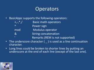 Operators
• Basic4ppc supports the following operators:
+,-,*,/ Basic math operators
^ Power sign
mod Modulus operator
& String concatenation
' Remarks (REM is not supported)
• The underscore character ( _ ) is used as a line continuation
character.
• Long lines could be broken to shorter lines by putting an
underscore at the end of each line (except of the last one).
 