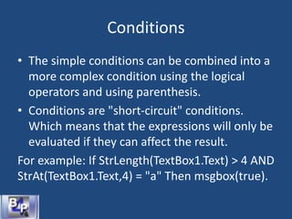 Conditions
• The simple conditions can be combined into a
more complex condition using the logical
operators and using parenthesis.
• Conditions are "short-circuit" conditions.
Which means that the expressions will only be
evaluated if they can affect the result.
For example: If StrLength(TextBox1.Text) > 4 AND
StrAt(TextBox1.Text,4) = "a" Then msgbox(true).
 