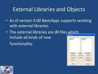 External Libraries and Objects
• As of version 4.00 Basic4ppc supports working
with external libraries.
• The external libraries are dll files which
include all kinds of new
functionality.
 