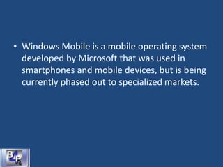 • Windows Mobile is a mobile operating system
developed by Microsoft that was used in
smartphones and mobile devices, but is being
currently phased out to specialized markets.
 